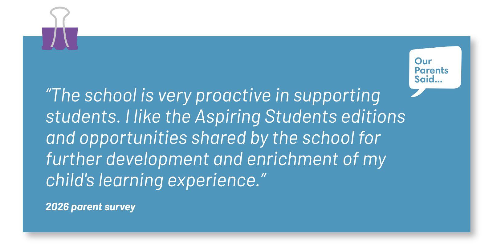 “The school is very proactive in supporting students. I like the Aspiring Students editions and opportunities shared by the school for further development and enrichment of my child's learning experience.” 2026 Parent Survey Quote
